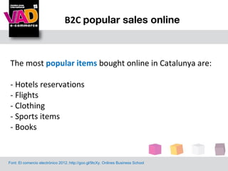 B2C popular sales online



 The most popular items bought online in Catalunya are:

 - Hotels reservations
 - Flights
 - Clothing
 - Sports items
 - Books


Font: El comercio electrónico 2012.:http://goo.gl/9tcXy. Onlines Business School
 