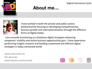Digital Commerce Cycle

                               About me…


                I have worked in both the private and public sectors
                predominantly focusing on developing competitiveness,
                business growth and internationalization through the different
                forms of digital media.
 I am currently functioning as a freelance digital strategist enhancing
companies’ visibility and online business opportunities gain. I have experience
performing insights research and building customized and efficient digital
strategies in today connected world.

www.carlesrevilla.me
TW: @crevilla
www.linkedin.com/in/crevilla
 