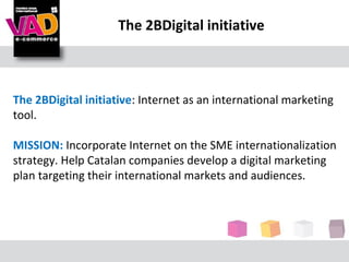 The 2BDigital initiative



The 2BDigital initiative: Internet as an international marketing
tool.

MISSION: Incorporate Internet on the SME internationalization
strategy. Help Catalan companies develop a digital marketing
plan targeting their international markets and audiences.
 