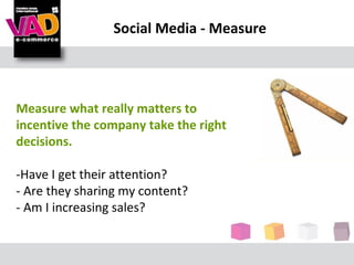 Social Media - Measure




Measure what really matters to
incentive the company take the right
decisions.

-Have I get their attention?
- Are they sharing my content?
- Am I increasing sales?
 