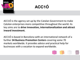 ACC1Ó


ACC1Ó is the agency set up by the Catalan Government to make
Catalan enterprises more competitive throughout the world. Its
key aims are to drive innovation, internationalization and attract
inward investment.

ACC1Ó is based in Barcelona with an international network of a
further 34 Business Promotion Centers covering some 70
markets worldwide. It provides advice and practical help for
businesses with a vocation to expand worldwide.
 