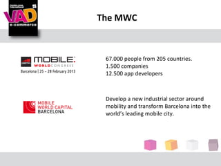 The MWC



 67.000 people from 205 countries.
 1.500 companies
 12.500 app developers



 Develop a new industrial sector around
 mobility and transform Barcelona into the
 world’s leading mobile city.
 