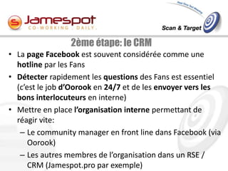 2ème étape: le CRM
• La page Facebook est souvent considérée comme une
  hotline par les Fans
• Détecter rapidement les questions des Fans est essentiel
  (c’est le job d’Oorook en 24/7 et de les envoyer vers les
  bons interlocuteurs en interne)
• Mettre en place l’organisation interne permettant de
  réagir vite:
   – Le community manager en front line dans Facebook (via
      Oorook)
   – Les autres membres de l’organisation dans un RSE /
      CRM (Jamespot.pro par exemple)
 