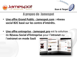 A propos de Jamespot
• Une offre Grand Public - Jamespot.com : réseau
  social B2C basé sur les centre d’intérêts.

• Une offre entreprise - Jamespot.pro est la solution
  de Réseau Social d’Entreprise pour l’intranet ou
  l’extranet en mode SaaS
 
