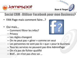 Social CRM : Utiliser Facebook pour mon Business?
• FAN Page mais comment faire…?

• Oui mais…
  –   Comment filtrer les infos?
  –   Privacy
  –   Les règles changent
  –   On ne peut pas « gérer » comme on veut
  –   Les personnes ne sont pas là « que » pour le business
  –   Tous les services ne peuvent pas être AdminPage
  –   On n’a pas de fichier qualifié
  –   Bref… on n’est pas chez soi …
 