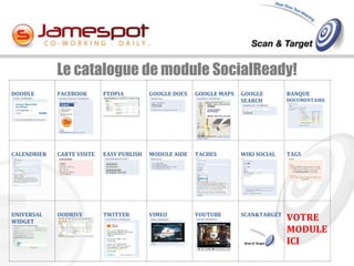 Le catalogue de module SocialReady!
DOODLE       FACEBOOK       FTOPIA         GOOGLE DOCS   GOOGLE MAPS   GOOGLE        BANQUE
                                                                       SEARCH        DOCUMENTAIRE




CALENDRIER   CARTE VISITE   EASY PUBLISH   MODULE AIDE   TACHES        WIKI SOCIAL   TAGS




UNIVERSAL    OODRIVE        TWITTER        VIMEO         YOUTUBE       SCAN&TARGET
WIDGET                                                                               VOTRE
                                                                                     MODULE
                                                                                     ICI
 