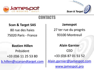 CONTACTS
    Scan & Target SAS                  Jamespot
     80 rue des haies            27 ter rue du progrès
   75020 Paris - France            93100 Montreuil

        Bastien Hillen                Alain Garnier
          Président                        CEO
     +33 (0)6 11 25 53 80         +33 (0)6 87 01 51 52
b.hillen@scanandtarget.com    Alain.garnier@jamespot.com
                                   www.jamespot.pro
 