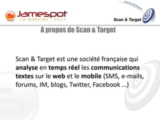A propos de Scan & Target



Scan & Target est une société française qui
analyse en temps réel les communications
textes sur le web et le mobile (SMS, e-mails,
forums, IM, blogs, Twitter, Facebook …)
 