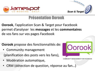 Présentation Oorook
Oorook, l’application Scan & Target pour Facebook
permet d’analyser les messages et les commentaires
de vos fans sur vos pages Facebook

Oorook propose des fonctionnalités de:
• Community management
 (planification des posts vers les fans),
• Modération automatique,
• CRM (détection de question, réponse au fan…)
 