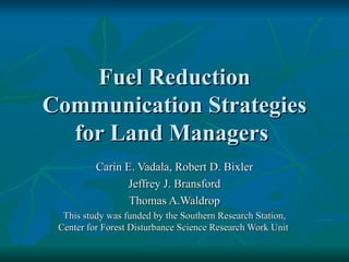 Fuel Reduction Communication Strategies for Land Managers  Carin E. Vadala, Robert D. Bixler Jeffrey J. Bransford Thomas A.Waldrop This study was funded by the Southern Research Station, Center for Forest Disturbance Science Research Work Unit   