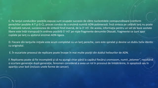 C. Pe lanţul conducător poziţiile expuse sunt ocupate succesiv de către nucleotidele corespunzătoare (conform
perechilor posibile A-T şi G-C), proces condus de o enzimă numită ADN-polimerază. Însă sinteza pe celălalt lanţ nu poate
fi realizată natural, succesiunea de sinteză fiind inversă, de la 3’→5’. De aceea, informaţia pentru un set de baze azotate
libere este întâi transpusă în ordinea posibilă 5’→3’ pe nişte fragmente denumite Okasaki, fragmente ce sunt apoi
cuplate pe lanţ cu ajutorul enzimei ADN-ligaza.
D. Fiecare din lanţurile iniţiale este acum completat cu un lanţ pereche, care este spiralat şi devine un dublu helix identic
cu originalul.
E. În eucariote procesul de replicare poate începe în mai multe poziţii din dublul helixurilor de ADN.
F. Replicarea poate să fie incompletă şi să nu ajungă chiar până la capătul fiecărui cromozom, numit „telomer”, rezultând
o scurtare generaţie după generaţie, fenomen considerat a avea un rol în procesul de îmbătrânire, în apoptoză sau în
apariţia unor boli (inclusiv unele forme de cancer).
 