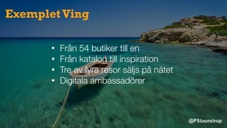 @PStaunstrup
Exemplet Ving
• Från 54 butiker till en
• Från katalog till inspiration
• Tre av fyra resor säljs på nätet
• Digitala ambassadörer
 