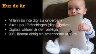 @PStaunstrup
Hur de är
• Millennials inte digitala underbarn
• Vuxit upp i förändringen (digital natives)
• Digitala världen är den verkliga
• 90% lämnar aldrig sin smartphone ur sikte
 