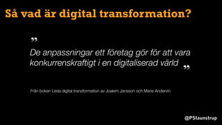 @PStaunstrup
Så vad är digital transformation?
De anpassningar ett företag gör för att vara
konkurrenskraftigt i en digitaliserad värld
”
”
Från boken Leda digital transformation av Joakim Jansson och Marie Andervin
 