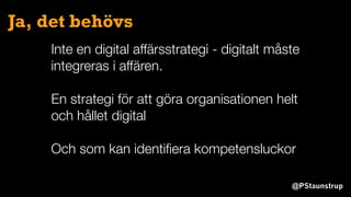 @PStaunstrup
Ja, det behövs
Inte en digital affärsstrategi - digitalt måste
integreras i affären.
En strategi för att göra organisationen helt
och hållet digital
Och som kan identiﬁera kompetensluckor
 