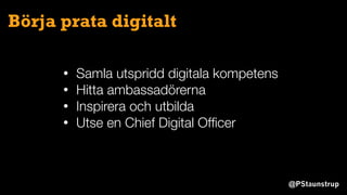 @PStaunstrup
Börja prata digitalt
• Samla utspridd digitala kompetens
• Hitta ambassadörerna
• Inspirera och utbilda
• Utse en Chief Digital Ofﬁcer
 