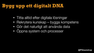 @PStaunstrup
Bygg upp ett digitalt DNA
• Titta alltid efter digitala lösningar
• Rekrytera kunskap – bygga kompetens
• Gör det naturligt att använda data
• Öppna system och processer
 