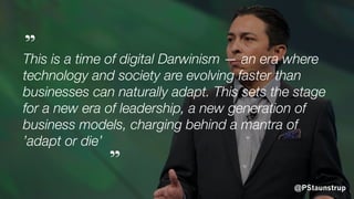 @PStaunstrup
This is a time of digital Darwinism — an era where
technology and society are evolving faster than
businesses can naturally adapt. This sets the stage
for a new era of leadership, a new generation of
business models, charging behind a mantra of
’adapt or die’
”
”
 