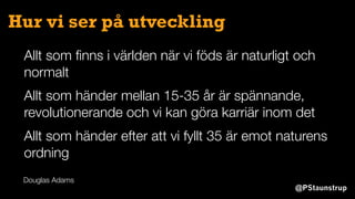 @PStaunstrup
Hur vi ser på utveckling
Allt som ﬁnns i världen när vi föds är naturligt och
normalt
Allt som händer mellan 15-35 år är spännande,
revolutionerande och vi kan göra karriär inom det
Allt som händer efter att vi fyllt 35 är emot naturens
ordning
Douglas Adams
 