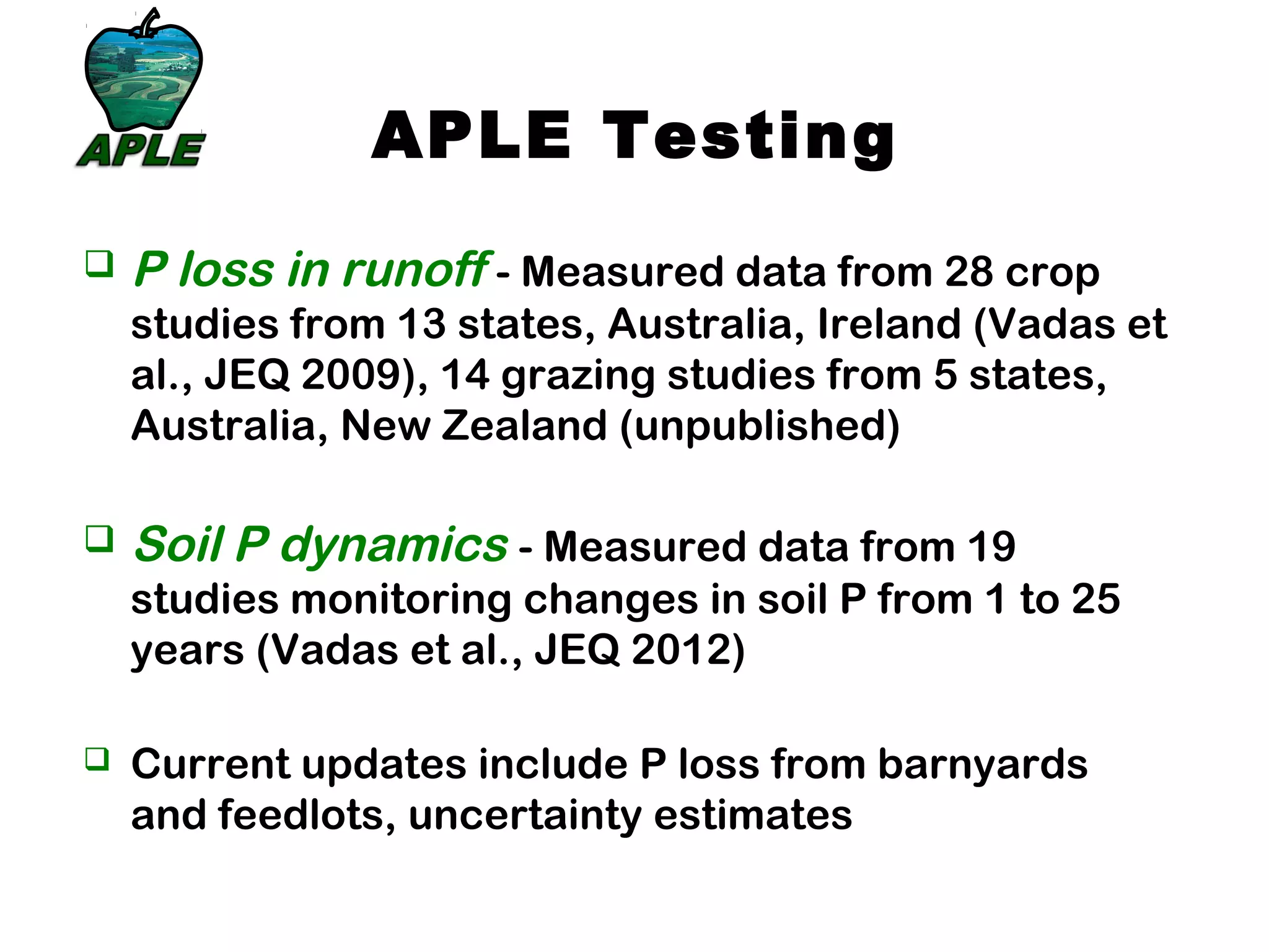 APLE Testing
 P loss in runoff - Measured data from 28 crop
studies from 13 states, Australia, Ireland (Vadas et
al., JEQ 2009), 14 grazing studies from 5 states,
Australia, New Zealand (unpublished)
 Soil P dynamics - Measured data from 19
studies monitoring changes in soil P from 1 to 25
years (Vadas et al., JEQ 2012)
 Current updates include P loss from barnyards
and feedlots, uncertainty estimates
 