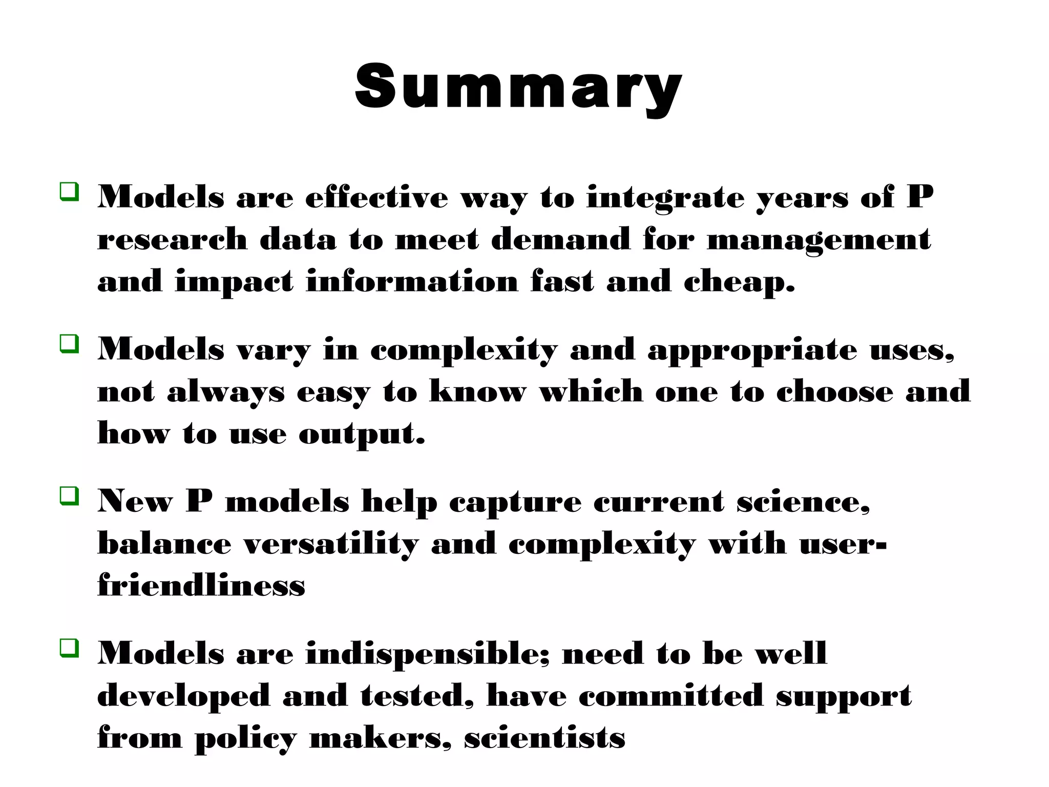 Summary
 Models are effective way to integrate years of P
research data to meet demand for management
and impact information fast and cheap.
 Models vary in complexity and appropriate uses,
not always easy to know which one to choose and
how to use output.
 New P models help capture current science,
balance versatility and complexity with user-
friendliness
 Models are indispensible; need to be well
developed and tested, have committed support
from policy makers, scientists
 