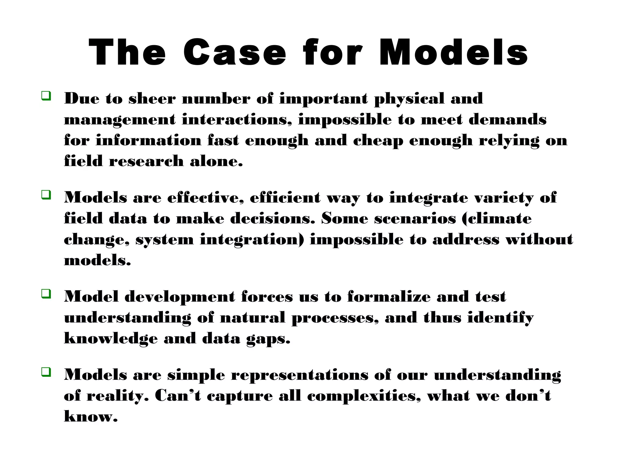 The Case for Models
 Due to sheer number of important physical and
management interactions, impossible to meet demands
for information fast enough and cheap enough relying on
field research alone.
 Models are effective, efficient way to integrate variety of
field data to make decisions. Some scenarios (climate
change, system integration) impossible to address without
models.
 Model development forces us to formalize and test
understanding of natural processes, and thus identify
knowledge and data gaps.
 Models are simple representations of our understanding
of reality. Can’t capture all complexities, what we don’t
know.
 