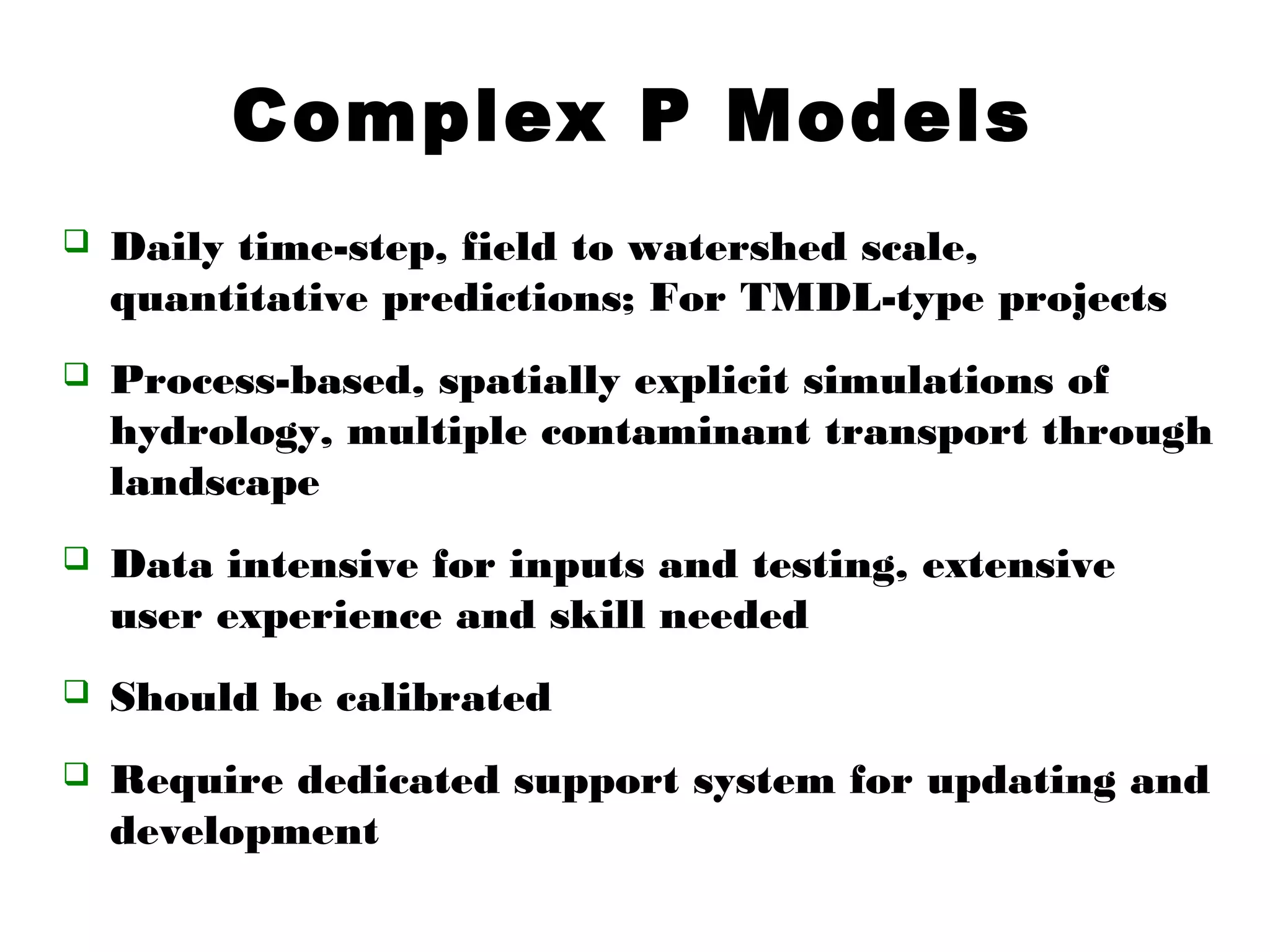 Complex P Models
 Daily time-step, field to watershed scale,
quantitative predictions; For TMDL-type projects
 Process-based, spatially explicit simulations of
hydrology, multiple contaminant transport through
landscape
 Data intensive for inputs and testing, extensive
user experience and skill needed
 Should be calibrated
 Require dedicated support system for updating and
development
 