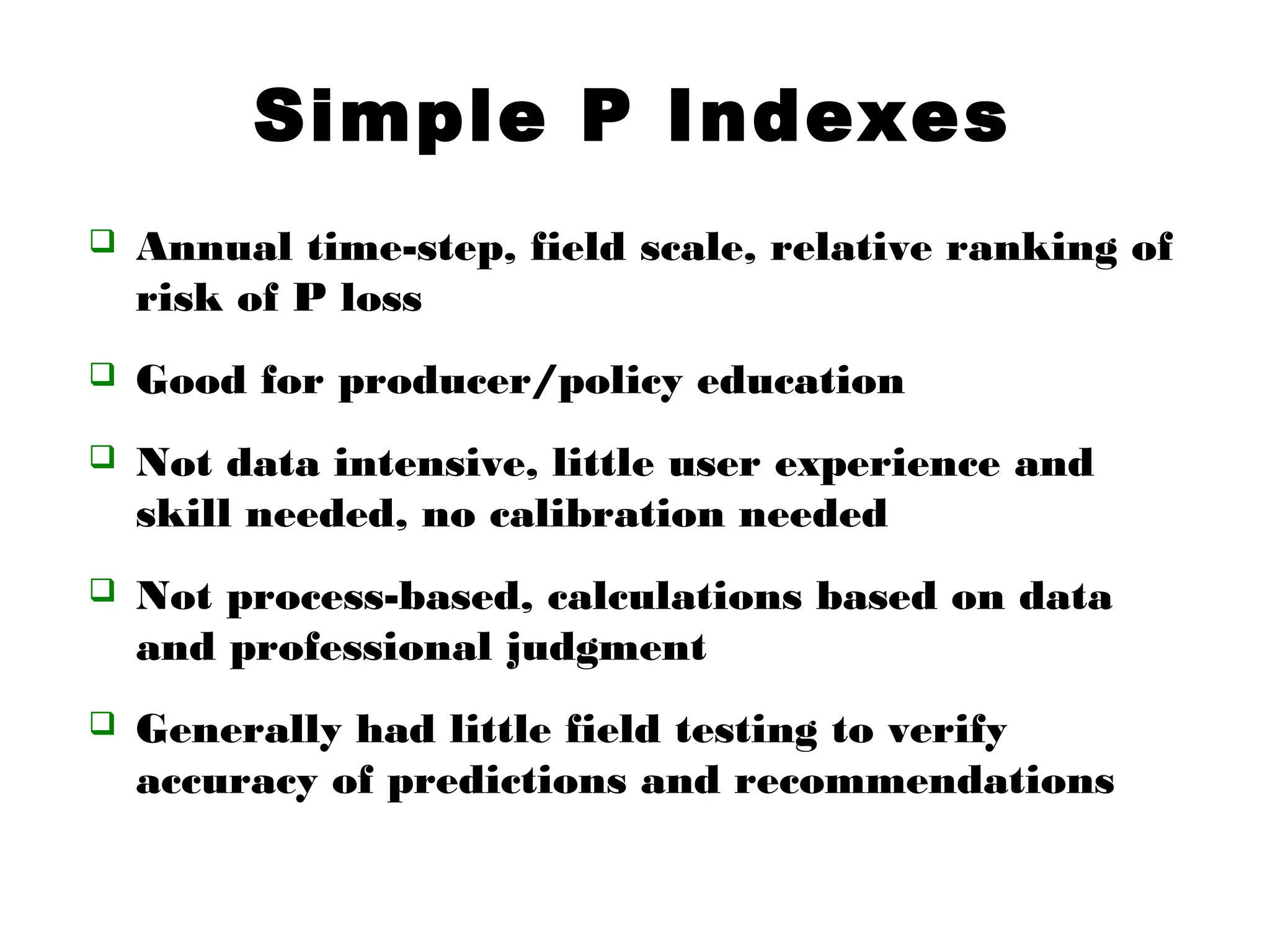 Simple P Indexes
 Annual time-step, field scale, relative ranking of
risk of P loss
 Good for producer/policy education
 Not data intensive, little user experience and
skill needed, no calibration needed
 Not process-based, calculations based on data
and professional judgment
 Generally had little field testing to verify
accuracy of predictions and recommendations
 