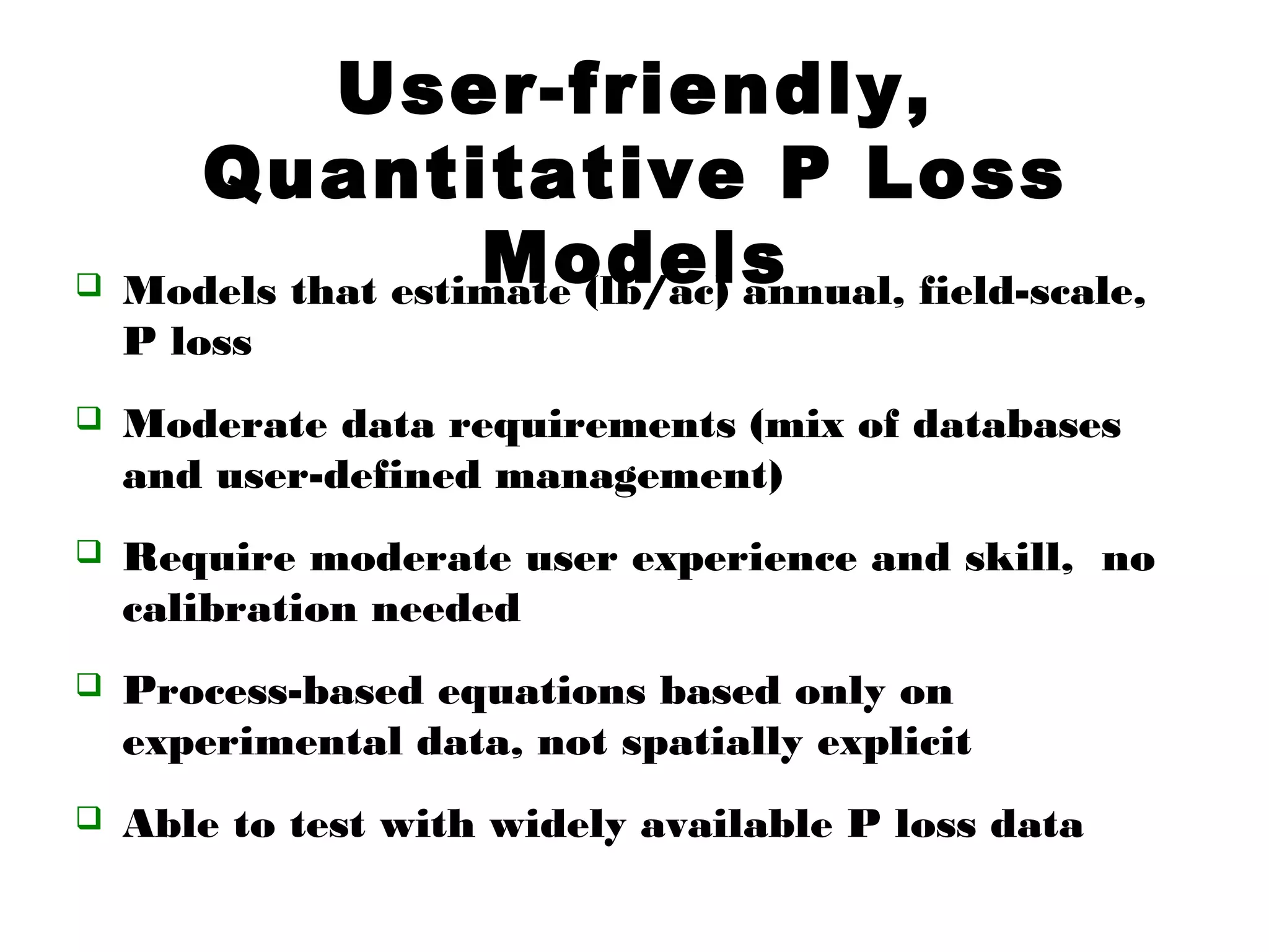 User-friendly,
Quantitative P Loss
Models Models that estimate (lb/ac) annual, field-scale,
P loss
 Moderate data requirements (mix of databases
and user-defined management)
 Require moderate user experience and skill, no
calibration needed
 Process-based equations based only on
experimental data, not spatially explicit
 Able to test with widely available P loss data
 