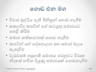 පගොඩ එන මග
• විචාර බුද්ධිය ඇති මිනිසුන් පගොඩ නැගීමම
• සකලවිෙ කපටින් පේ කටයුතු සමාජයට
පහළි කිරීම
• සමාජ කතිකාවතක් පගොඩ නැගීමම
• කපටින් පේ පද්ශපාලන සහ සමාජ බලය
පැරෙවීම
• වැඩවසම් පසුගාමි සමාජය පවනුවට විවෘත
නිෙහස් නවීන දියුණු සමාජයක් පගොඩනැගීමම
Aurora Computer Studies (auroracs.lk) 24
 