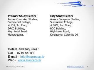 Premier Study Center
Aurora Computer Studies,
Summerset College,
# 135, 3rd Floor,
DFCC Building,
High Level Road,
Maharagama.
City Study Center
Aurora Computer Studies,
Summerset College,
# 88/2, 2nd Floor,
BOC Building,
High Level Road,
Kirulapone, Colombo 06
Details and enquiries :
Call - 0719 842030
E-mail – info@auroracs.lk
Web - www.auroracs.lk
Aurora Computer Studies www.auroracs.lk
 