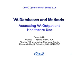   VIReC Cyber Seminar Series 2006   VA Databases and Methods Assessing VA Outpatient  Healthcare Use Presented by Denise M. Hynes, Ph.D., R.N. Director, VA Information Resource Center Research Health Scientist, MCHSPR COE 