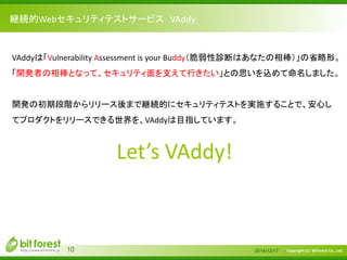 Copyright (c) Bitforest Co., Ltd.
継続的Webセキュリティテストサービス VAddy
2014/12/1710
VAddyは「Vulnerability Assessment is your Buddy（脆弱性診断はあなたの相棒）」の省略形。
「開発者の相棒となって、セキュリティ面を支えて行きたい」との思いを込めて命名しました。
開発の初期段階からリリース後まで継続的にセキュリティテストを実施することで、安心し
てプロダクトをリリースできる世界を、VAddyは目指しています。
Let’s VAddy!
 