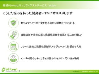 Copyright (c) Bitforest Co., Ltd.
継続的Webセキュリティテストサービス VAddy
2014/12/176
こうした悩みを持った開発者／PMにオススメします
セキュリティへの不安を抱えながら開発を行っている
機能追加や改修の度に脆弱性診断を実施することが難しい
リリース直前の脆弱性診断がスケジュールに影響を与える
メンバー間でセキュリティ知識やスキルにバラつきがある
 