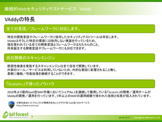Copyright (c) Bitforest Co., Ltd.
継続的Webセキュリティテストサービス VAddy
2014/12/177
VAddyの特長
全ての言語／フレームワークに対応します。
特定の開発言語やフレームワークに依存したセキュリティテストツールは存在します。
VAddyはそうした特定の環境には依存しない実装を行っているため、
現在使われている全ての開発言語とフレームワークはもちろんのこと、
将来誕生する開発言語やフレームワークにも対応できます。
自社開発のスキャンエンジン
脆弱性検査を実施するスキャンエンジンは全て自社で開発しています。
外部のツール／サービスは利用していないため、外的な要因に影響されること無く、
柔軟に機能／性能拡張を継続することができます。
「Scutum※」で培ったノウハウ
2010年より国内SaaS型WAF市場においてシェアNo.1を連続して獲得している「Scutum」の開発／運用チームが
VAddyの開発／運用を行っています。5年以上のWAFの運用経験で培われた技術と知見が投入されています。
※株式会社ビットフォレストが開発を担当したクラウド型（SaaS型）WAFサービス
https://www.scutum.jp/
 