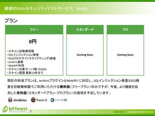 Copyright (c) Bitforest Co., Ltd.
継続的Webセキュリティテストサービス VAddy
2014/12/179
現在の料金プランは、JenkinsプラグインとWebAPI に対応し、SQLインジェクション検査とXSS検
査を回数無制限でご利用いただける無料版（フリープラン）のみですが、今後、より機能を拡
充した有料版（スタンダードプラン・プロプラン）の提供を予定しています。
プラン
フリー
・スキャン回数無制限
・SQLインジェクション検査
・XSS(クロスサイトスクリプティング)検査
・Jenkins連携
・WebAPI利用
・スキャン対象サーバ数 5FQDN
・スキャン履歴 最新10件まで
0円
スタンダード
Coming Soon
プロ
Coming Soon
 
