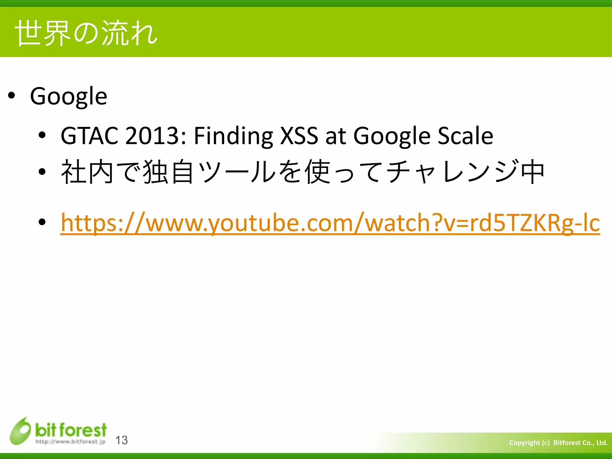 Copyright	
  (c)	
  	
  Bitforest	
  Co.,	
  Ltd.
 
世界の流れ
• Google	
  
• GTAC	
  2013:	
  Finding	
  XSS	
  at	
  Google	
  Scale	
  
• 社内で独自ツールを使ってチャレンジ中	
  
• https://www.youtube.com/watch?v=rd5TZKRg-­‐lc
13
 