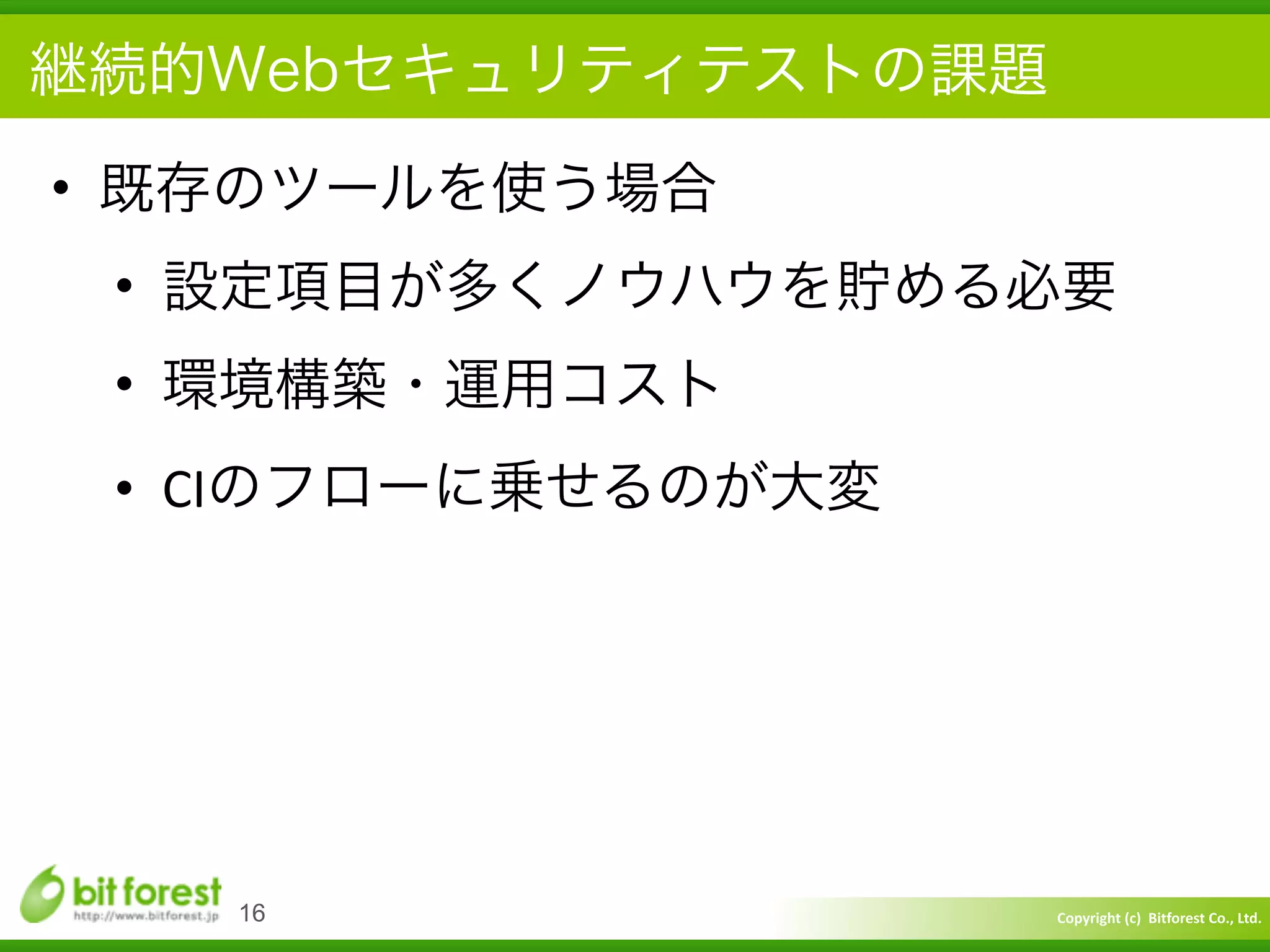 Copyright	
  (c)	
  	
  Bitforest	
  Co.,	
  Ltd.
 
継続的Webセキュリティテストの課題
• 既存のツールを使う場合	
  
• 設定項目が多くノウハウを貯める必要	
  
• 環境構築・運用コスト	
  
• CIのフローに乗せるのが大変
16
 