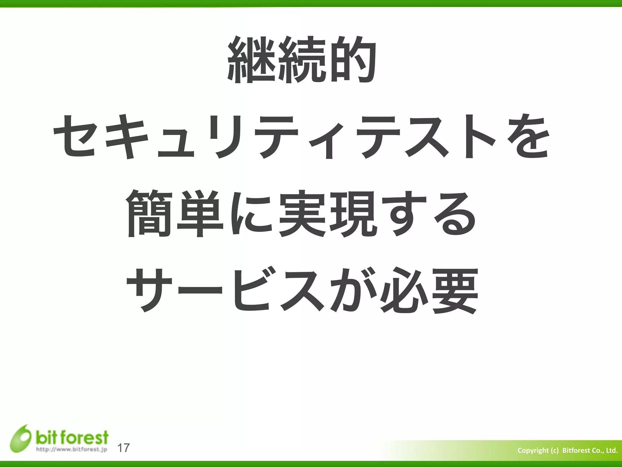 Copyright	
  (c)	
  	
  Bitforest	
  Co.,	
  Ltd.
 
17
継続的	
  
セキュリティテストを	
  
簡単に実現する	
  
サービスが必要
 