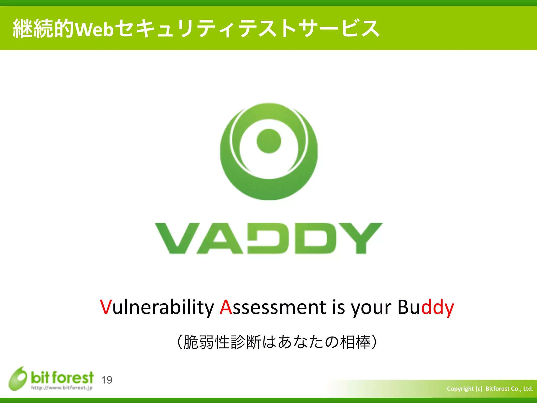 Copyright	
  (c)	
  	
  Bitforest	
  Co.,	
  Ltd.
 
19
継続的Webセキュリティテストサービス
Vulnerability	
  Assessment	
  is	
  your	
  Buddy	
  
（脆弱性診断はあなたの相棒）
 