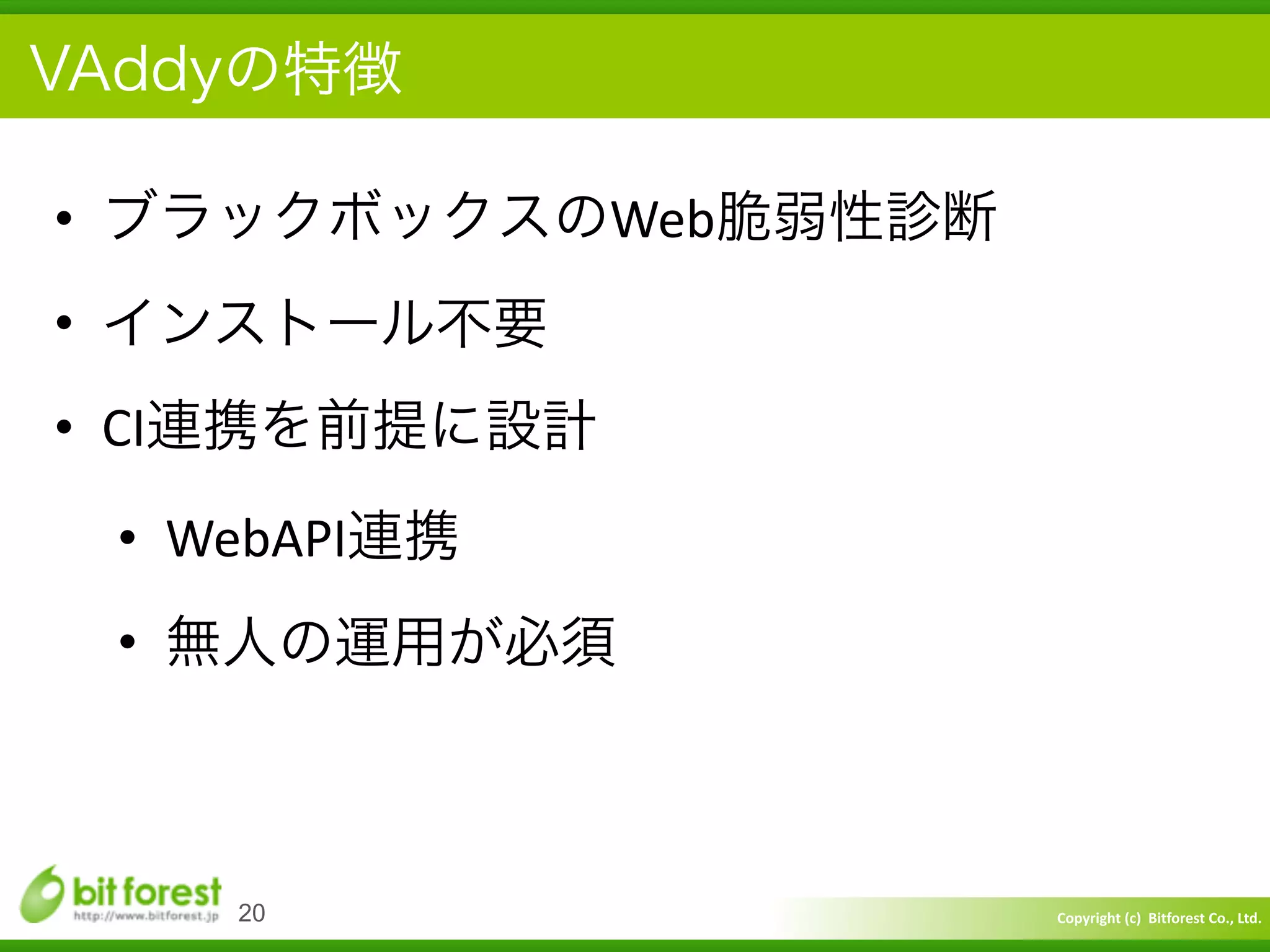 Copyright	
  (c)	
  	
  Bitforest	
  Co.,	
  Ltd.
 
VAddyの特徴
• ブラックボックスのWeb脆弱性診断	
  
• インストール不要	
  
• CI連携を前提に設計	
  
• WebAPI連携	
  
• 無人の運用が必須
20
 