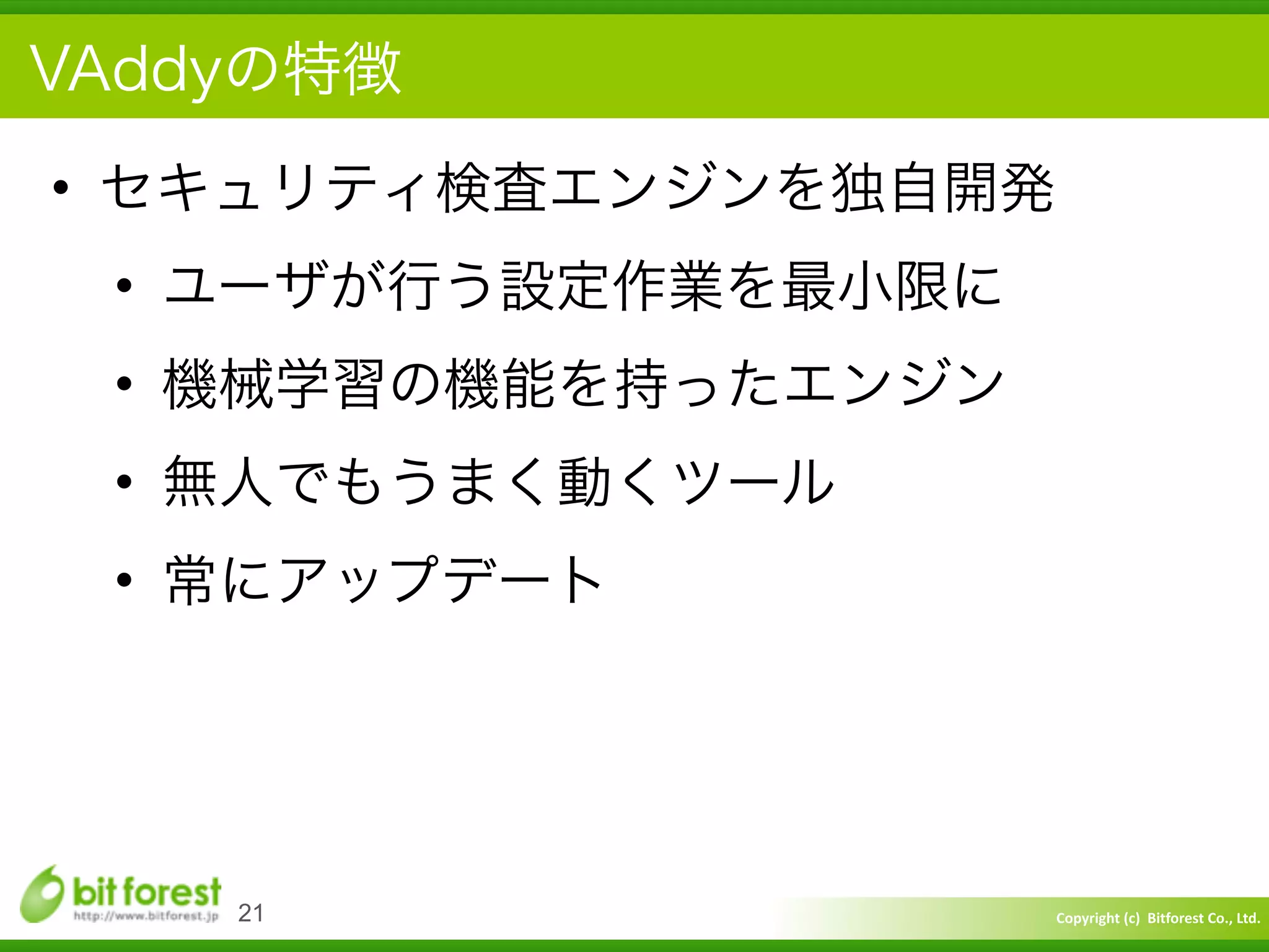 Copyright	
  (c)	
  	
  Bitforest	
  Co.,	
  Ltd.
 
VAddyの特徴
• セキュリティ検査エンジンを独自開発	
  
• ユーザが行う設定作業を最小限に	
  
• 機械学習の機能を持ったエンジン	
  
• 無人でもうまく動くツール	
  
• 常にアップデート
21
 