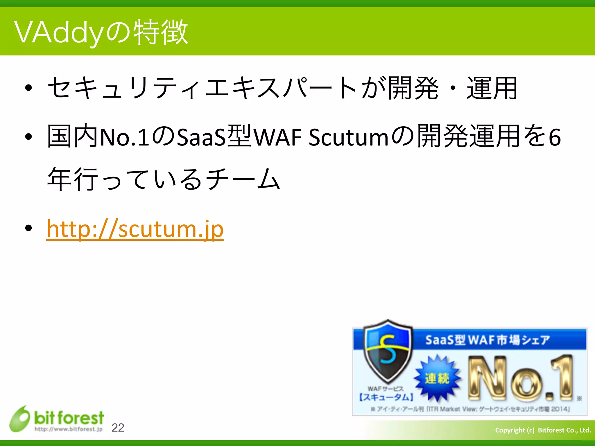 Copyright	
  (c)	
  	
  Bitforest	
  Co.,	
  Ltd.
 
VAddyの特徴
• セキュリティエキスパートが開発・運用	
  
• 国内No.1のSaaS型WAF	
  Scutumの開発運用を6
年行っているチーム	
  
• http://scutum.jp
22
 