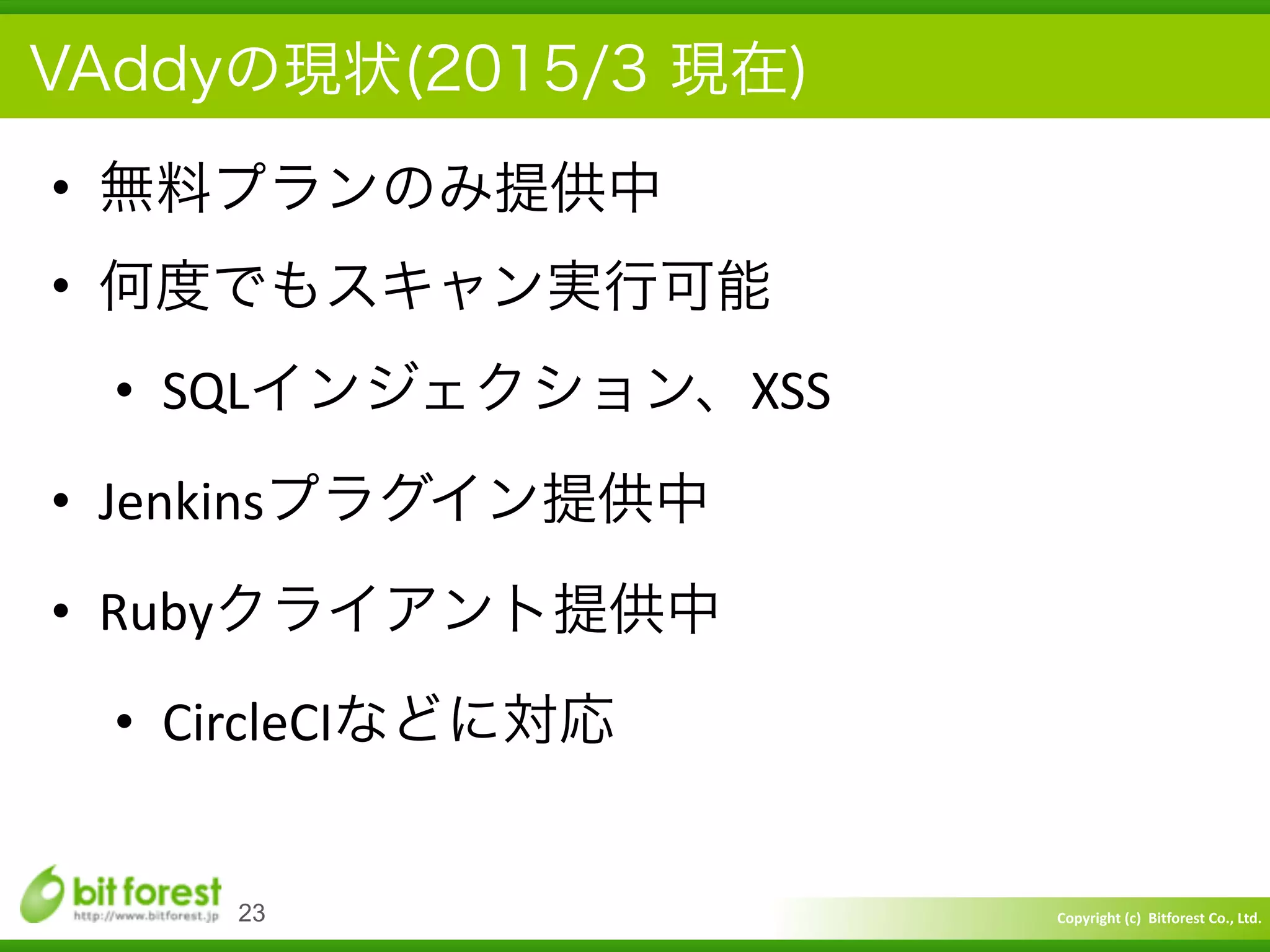 Copyright	
  (c)	
  	
  Bitforest	
  Co.,	
  Ltd.
 
VAddyの現状(2015/3 現在)
• 無料プランのみ提供中	
  
• 何度でもスキャン実行可能	
  
• SQLインジェクション、XSS	
  
• Jenkinsプラグイン提供中	
  
• Rubyクライアント提供中	
  
• CircleCIなどに対応
23
 