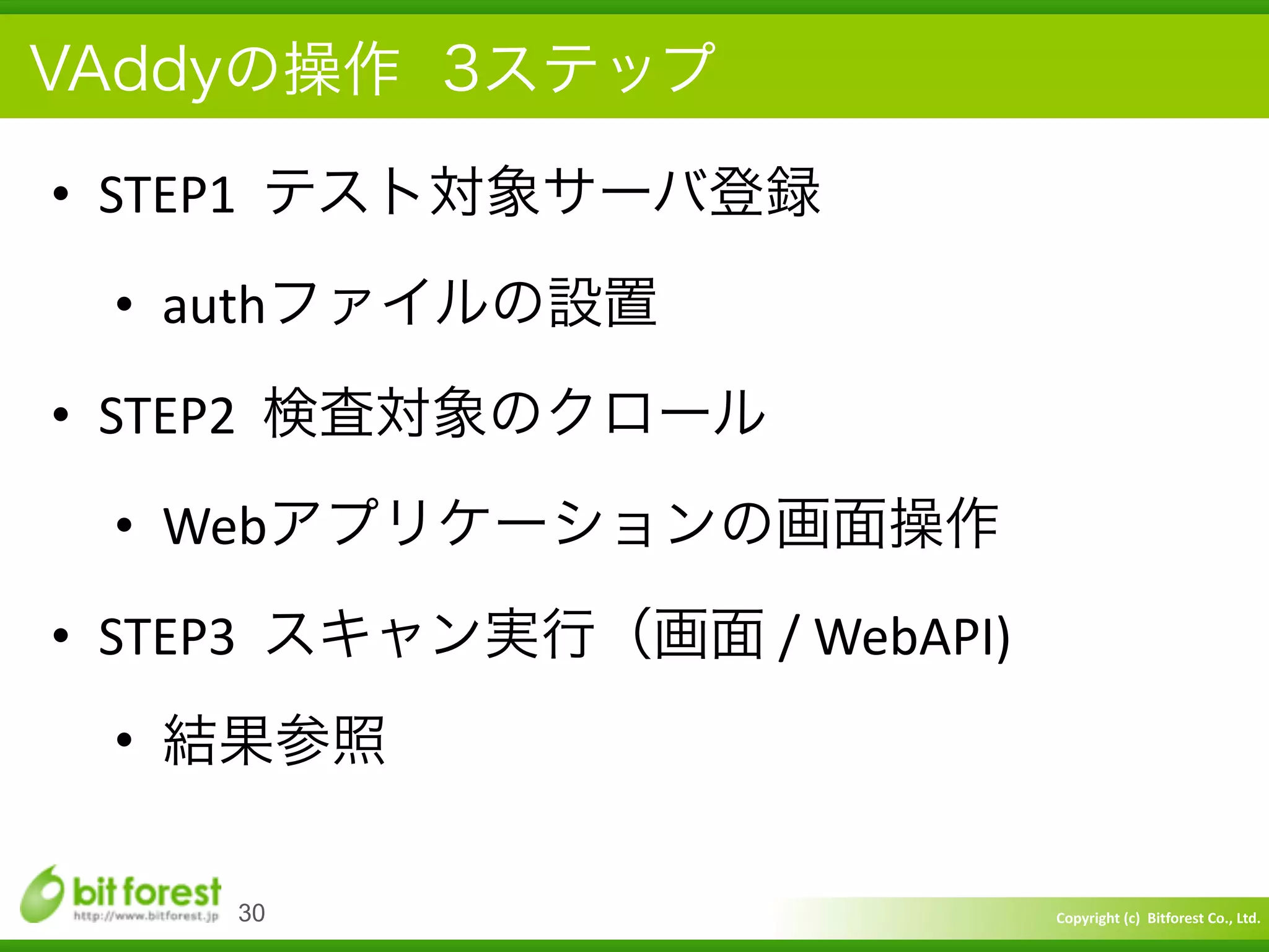 Copyright	
  (c)	
  	
  Bitforest	
  Co.,	
  Ltd.
 
VAddyの操作 3ステップ
• STEP1	
  	
  テスト対象サーバ登録	
  
• authファイルの設置	
  
• STEP2	
  	
  検査対象のクロール	
  
• Webアプリケーションの画面操作	
  
• STEP3	
  	
  スキャン実行（画面	
  /	
  WebAPI)	
  
• 結果参照
30
 