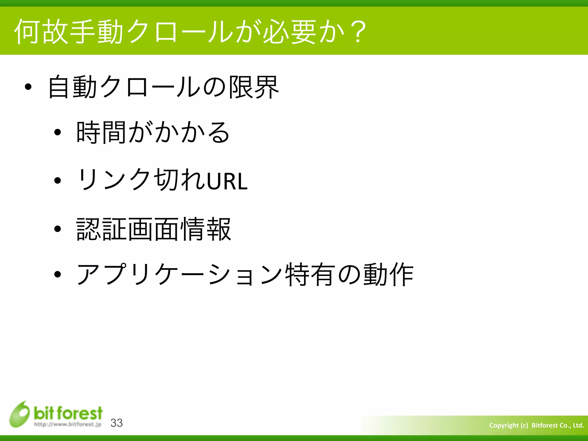Copyright	
  (c)	
  	
  Bitforest	
  Co.,	
  Ltd.
 
何故手動クロールが必要か？
• 自動クロールの限界	
  
• 時間がかかる	
  
• リンク切れURL	
  
• 認証画面情報	
  
• アプリケーション特有の動作
33
 