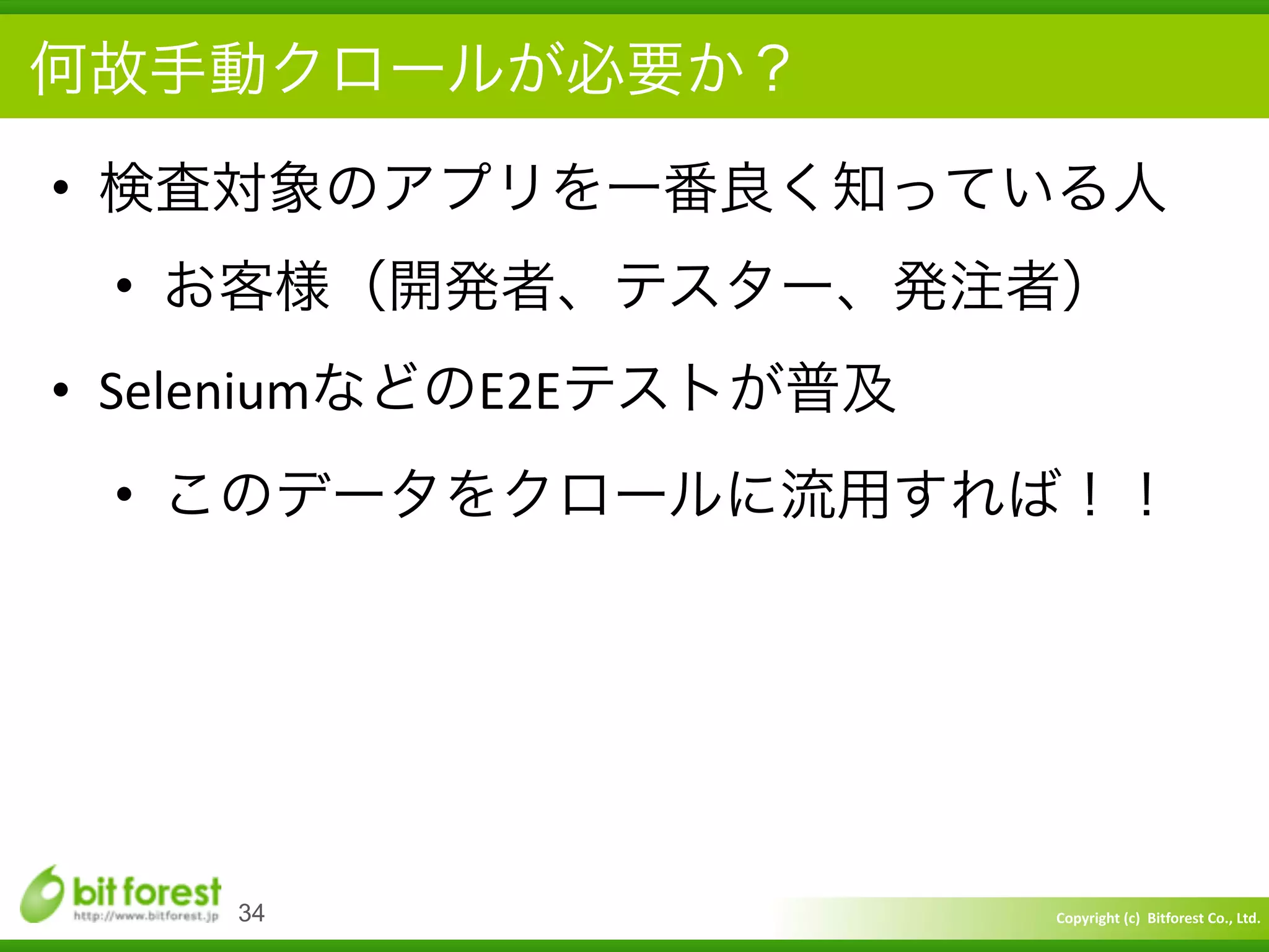 Copyright	
  (c)	
  	
  Bitforest	
  Co.,	
  Ltd.
 
• 検査対象のアプリを一番良く知っている人	
  
• お客様（開発者、テスター、発注者）	
  
• SeleniumなどのE2Eテストが普及	
  
• このデータをクロールに流用すれば！！
34
何故手動クロールが必要か？
 