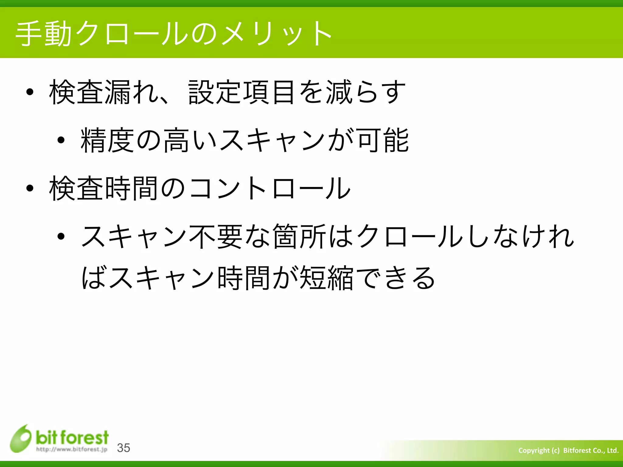 Copyright	
  (c)	
  	
  Bitforest	
  Co.,	
  Ltd.
 
手動クロールのメリット
• 検査漏れ、設定項目を減らす	
  
• 精度の高いスキャンが可能	
  
• 検査時間のコントロール	
  
• スキャン不要な箇所はクロールしなけれ
ばスキャン時間が短縮できる
35
 