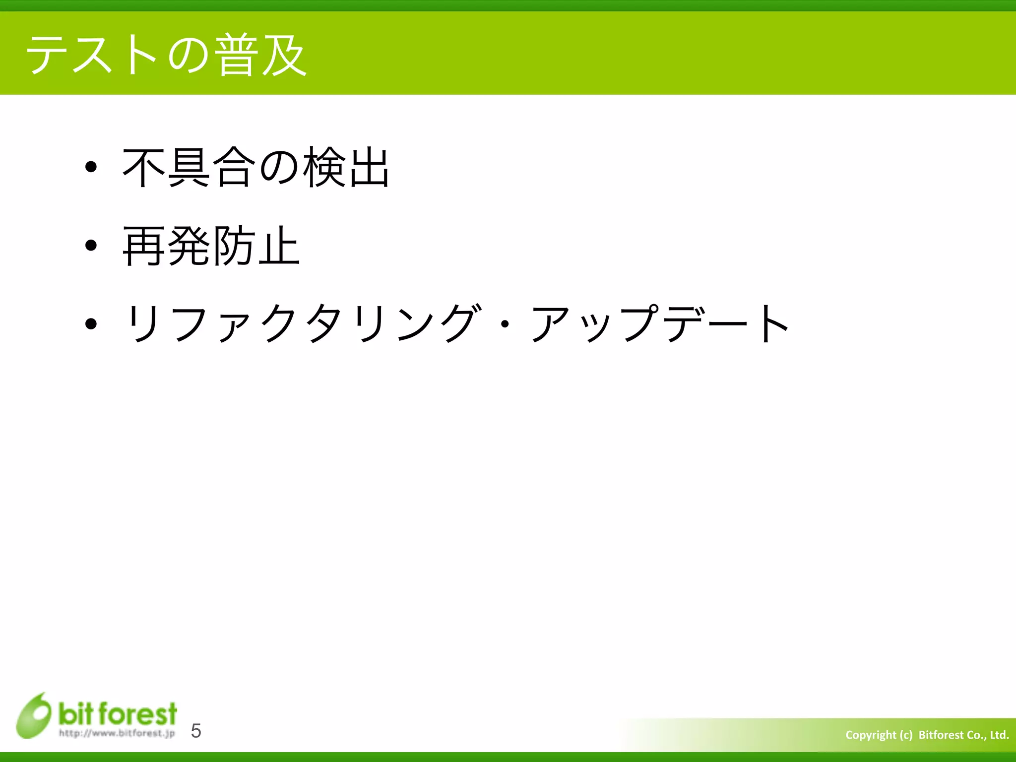 Copyright	
  (c)	
  	
  Bitforest	
  Co.,	
  Ltd.
 
テストの普及
• 不具合の検出	
  
• 再発防止	
  
• リファクタリング・アップデート
5
 