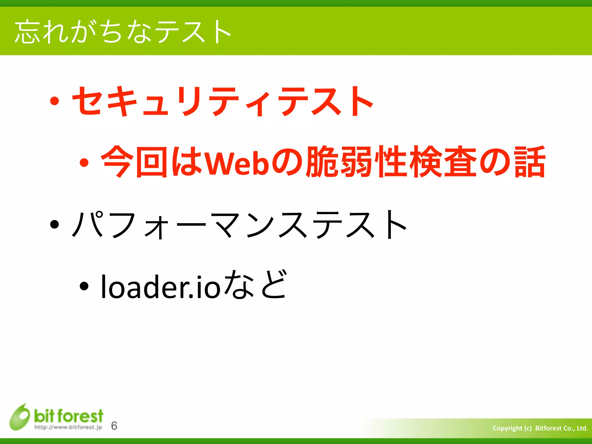 Copyright	
  (c)	
  	
  Bitforest	
  Co.,	
  Ltd.
 
忘れがちなテスト
• セキュリティテスト	
  
• 今回はWebの脆弱性検査の話	
  
• パフォーマンステスト	
  
• loader.ioなど
6
 